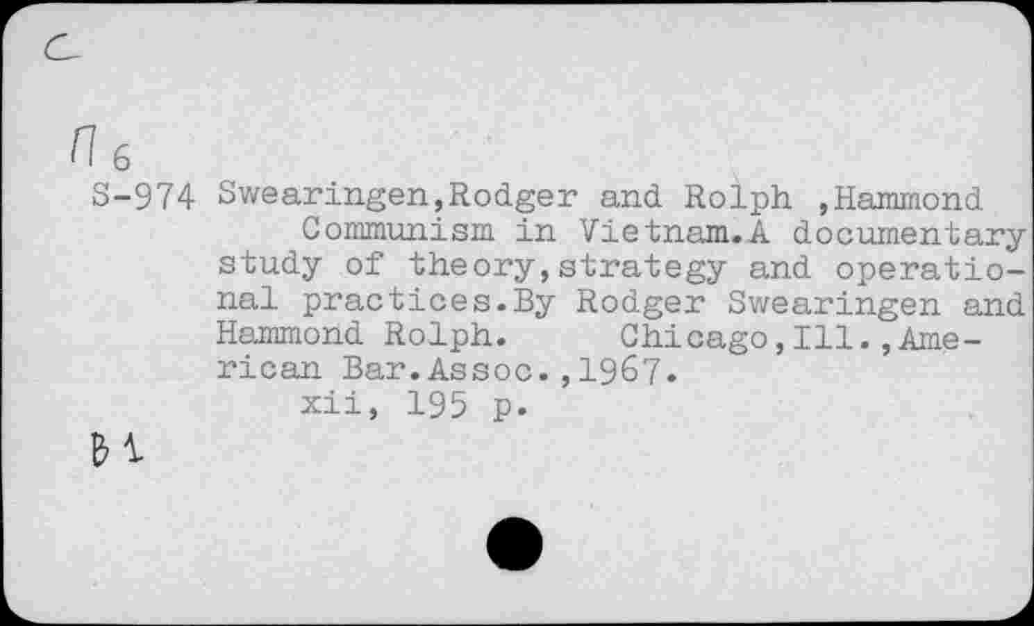 ﻿n 6
S-974 Swearingen,Rodger and Rolph ,Hammond
Communism in Vietnam.A documentary study of theory,strategy and operational practices.By Rodger Swearingen and Hammond Rolph. Chicago,Ill.,American Bar.Assoc.,1967.
xii, 195 p.